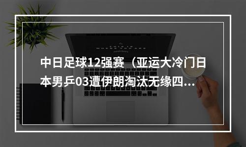 中日足球12强赛（亚运大冷门日本男乒03遭伊朗淘汰无缘四强 张本智和开局送人头）