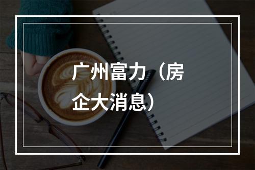 广州富力（房企大消息）