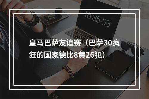 皇马巴萨友谊赛（巴萨30疯狂的国家德比8黄26犯）