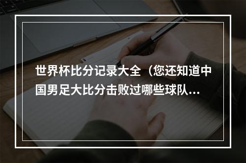 世界杯比分记录大全（您还知道中国男足大比分击败过哪些球队吗）