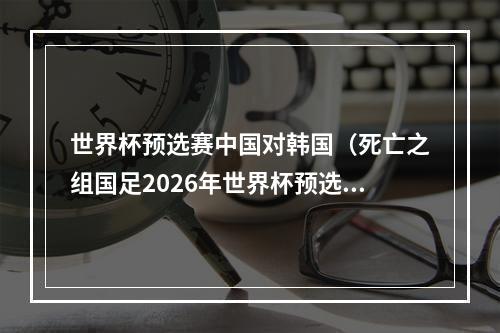 世界杯预选赛中国对韩国（死亡之组国足2026年世界杯预选赛对阵韩国泰国）