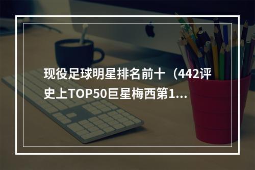 现役足球明星排名前十（442评史上TOP50巨星梅西第1）