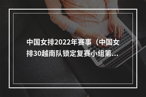 中国女排2022年赛事（中国女排30越南队锁定复赛小组第一）