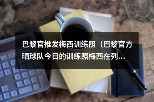 巴黎官推发梅西训练照（巴黎官方晒球队今日的训练照梅西在列）