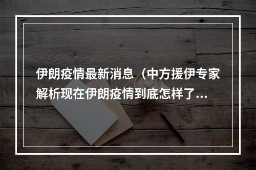 伊朗疫情最新消息（中方援伊专家解析现在伊朗疫情到底怎样了）