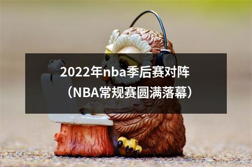 2022年nba季后赛对阵（NBA常规赛圆满落幕）