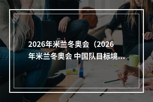 2026年米兰冬奥会（2026年米兰冬奥会 中国队目标境外参赛最好成绩）