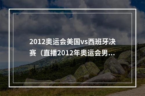 2012奥运会美国vs西班牙决赛（直播2012年奥运会男篮决赛美国梦之队对阵西班牙队）