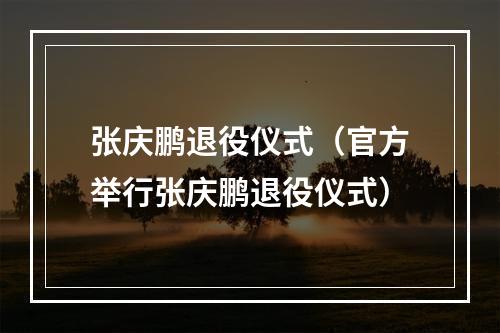 张庆鹏退役仪式（官方举行张庆鹏退役仪式）