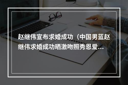 赵继伟宣布求婚成功（中国男蓝赵继伟求婚成功晒激吻照秀恩爱）