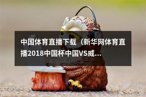 中国体育直播下载（新华网体育直播2018中国杯中国VS威尔士）