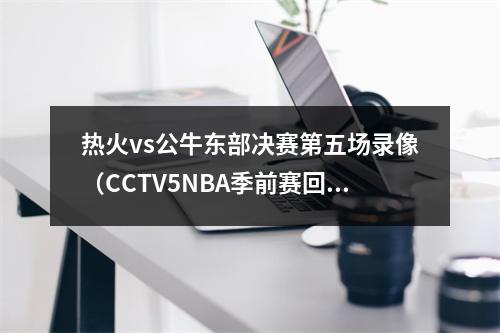 热火vs公牛东部决赛第五场录像（CCTV5NBA季前赛回放掘金太阳中文在线全程视频完整回放）