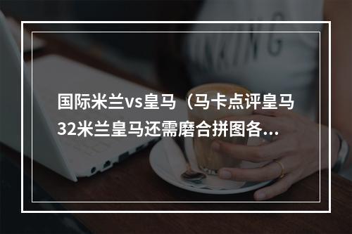 国际米兰vs皇马（马卡点评皇马32米兰皇马还需磨合拼图各部分 贝林厄姆首秀完美）