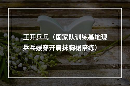 王开乒乓（国家队训练基地现乒乓媛穿开肩抹胸裙陪练）