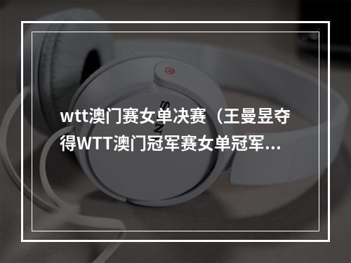 wtt澳门赛女单决赛（王曼昱夺得WTT澳门冠军赛女单冠军）