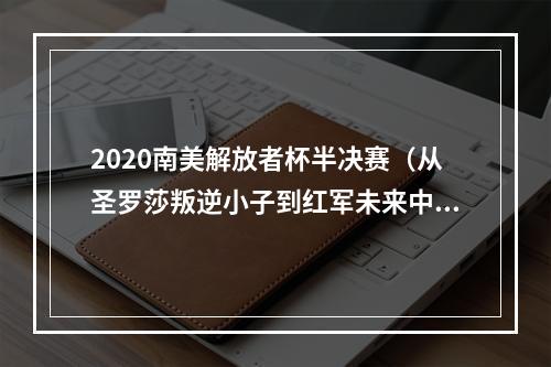 2020南美解放者杯半决赛（从圣罗莎叛逆小子到红军未来中场关键）