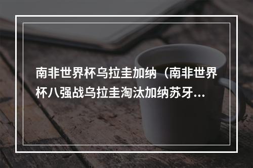 南非世界杯乌拉圭加纳（南非世界杯八强战乌拉圭淘汰加纳苏牙打排球救险吉安失点）