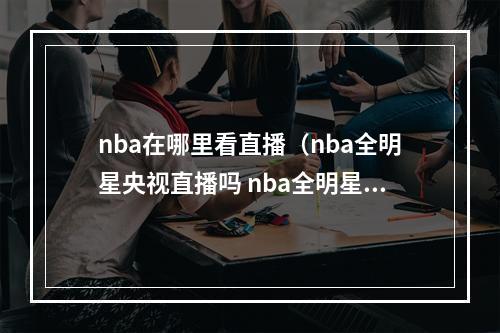 nba在哪里看直播（nba全明星央视直播吗 nba全明星直播在哪看哪个平台）