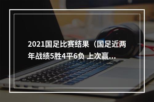 2021国足比赛结果（国足近两年战绩5胜4平6负 上次赢球是2021年赢越南）