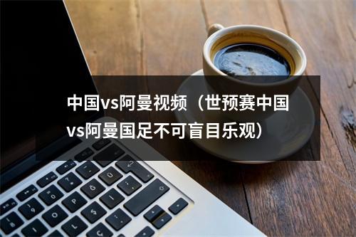 中国vs阿曼视频（世预赛中国vs阿曼国足不可盲目乐观）