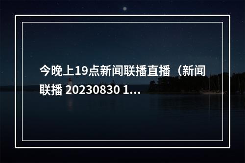 今晚上19点新闻联播直播（新闻联播 20230830 1900）