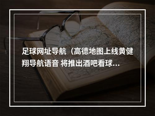 足球网址导航（高德地图上线黄健翔导航语音 将推出酒吧看球地图）