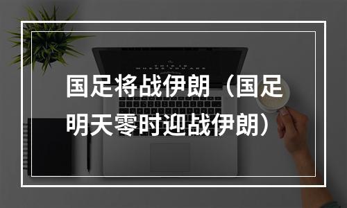 国足将战伊朗（国足明天零时迎战伊朗）