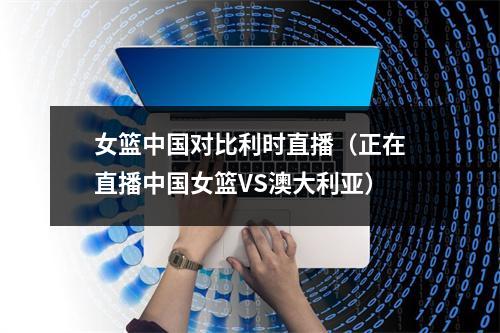 女篮中国对比利时直播（正在直播中国女篮VS澳大利亚）