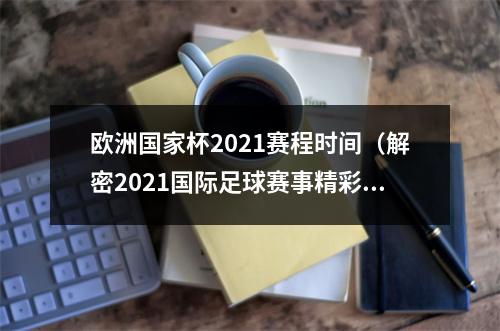 欧洲国家杯2021赛程时间（解密2021国际足球赛事精彩数据）