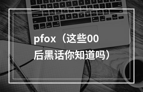 pfox（这些00后黑话你知道吗）