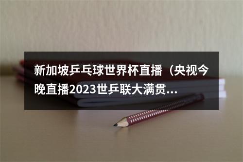 新加坡乒乓球世界杯直播（央视今晚直播2023世乒联大满贯赛新加坡站女单男单决赛）