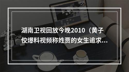 湖南卫视回放今晚2010（黄子佼爆料视频称姓贾的女生追求过自己）