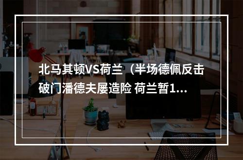 北马其顿VS荷兰（半场德佩反击破门潘德夫屡造险 荷兰暂10北马其顿）