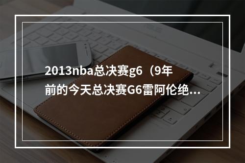 2013nba总决赛g6（9年前的今天总决赛G6雷阿伦绝平三分 助热火进加时力克马刺）
