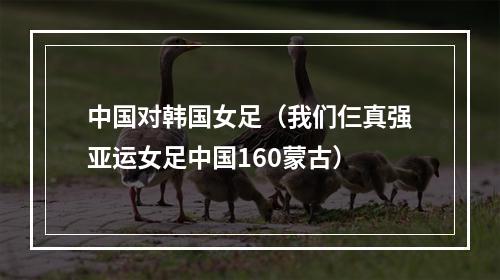中国对韩国女足（我们仨真强亚运女足中国160蒙古）