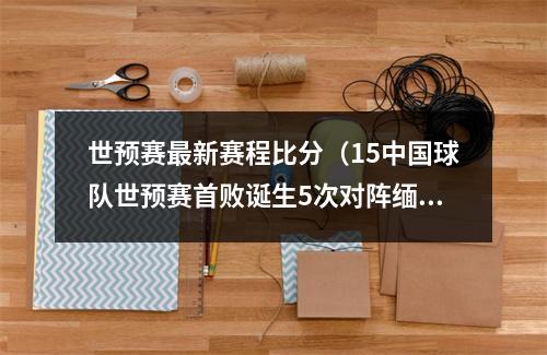 世预赛最新赛程比分（15中国球队世预赛首败诞生5次对阵缅甸全输了）