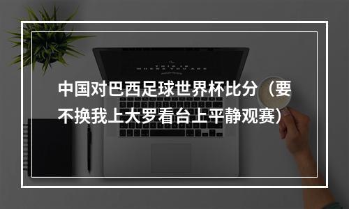 中国对巴西足球世界杯比分（要不换我上大罗看台上平静观赛）