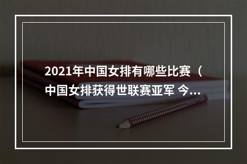 2021年中国女排有哪些比赛（中国女排获得世联赛亚军 今年还有两项重要赛事）