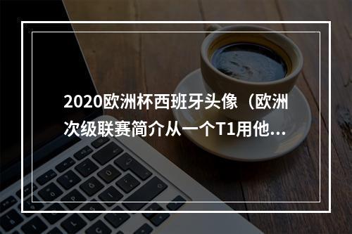 2020欧洲杯西班牙头像（欧洲次级联赛简介从一个T1用他照片做头像的男人说起）