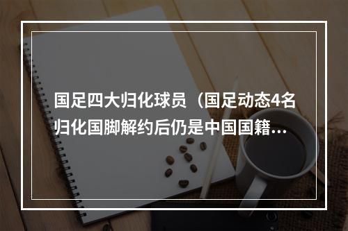 国足四大归化球员（国足动态4名归化国脚解约后仍是中国国籍）