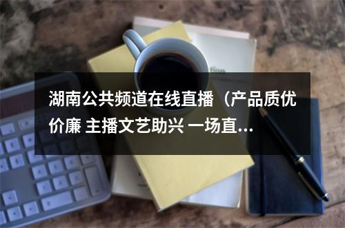 湖南公共频道在线直播（产品质优价廉 主播文艺助兴 一场直播爆销城步190万元农特产品）