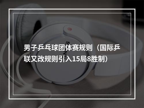 男子乒乓球团体赛规则（国际乒联又改规则引入15局8胜制）