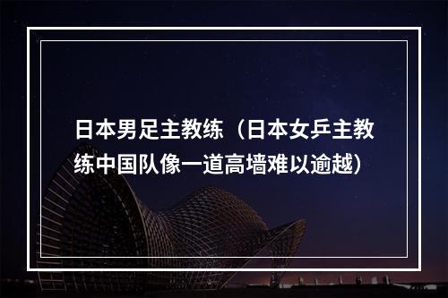 日本男足主教练（日本女乒主教练中国队像一道高墙难以逾越）