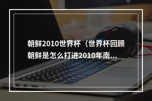 朝鲜2010世界杯（世界杯回顾朝鲜是怎么打进2010年南非世界杯的）
