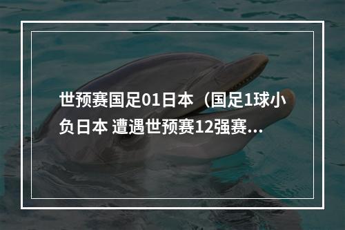 世预赛国足01日本（国足1球小负日本 遭遇世预赛12强赛开局2连败）