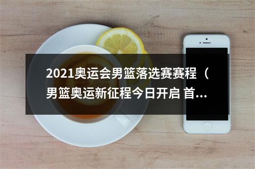 2021奥运会男篮落选赛赛程（男篮奥运新征程今日开启 首战遭遇日本队1）