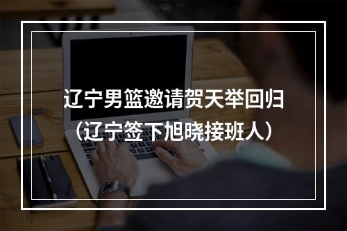 辽宁男篮邀请贺天举回归（辽宁签下旭晓接班人）