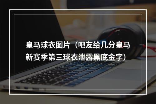 皇马球衣图片（吧友给几分皇马新赛季第三球衣泄露黑底金字）
