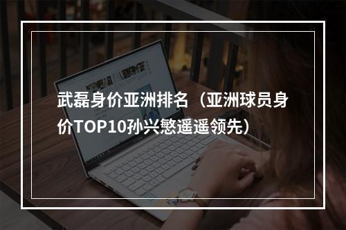 武磊身价亚洲排名（亚洲球员身价TOP10孙兴慜遥遥领先）