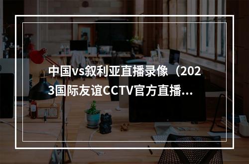 中国vs叙利亚直播录像（2023国际友谊CCTV官方直播中国vs叙利亚现场视频全程高清）